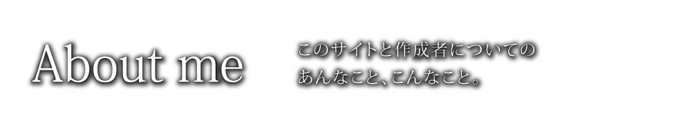 このサイトと作成者についての、あんなこと、こんなこと。